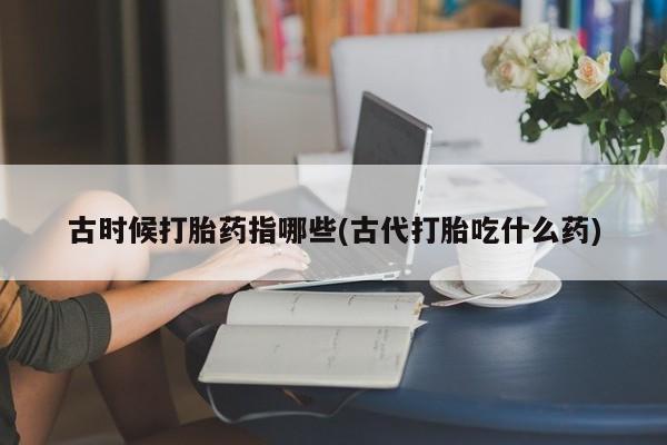 网上卖流产药联系方式，古时候打胎药指哪些(古代打胎吃什么药)