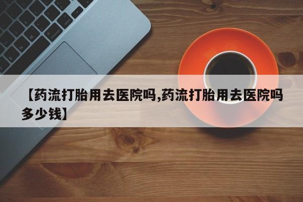 网上卖流产药联系方式，【药流打胎用去医院吗,药流打胎用去医院吗多少钱】