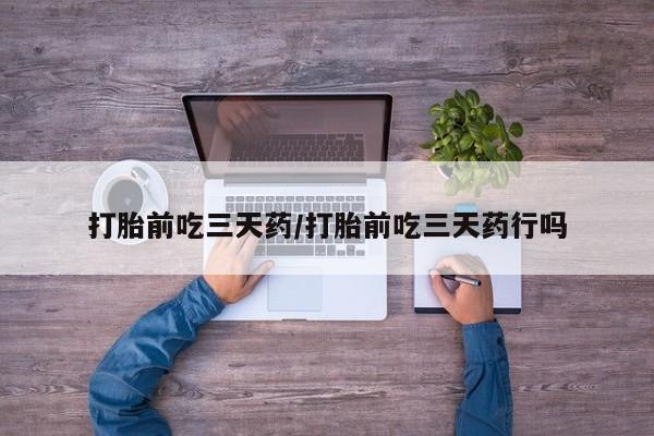 网上卖流产药联系方式，打胎前吃三天药/打胎前吃三天药行吗