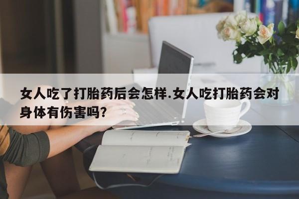网上卖流产药联系方式，女人吃了打胎药后会怎样.女人吃打胎药会对身体有伤害吗？