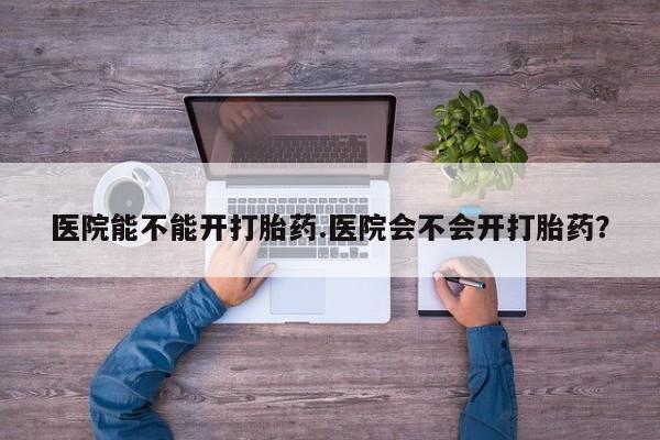 网上卖流产药联系方式，医院能不能开打胎药.医院会不会开打胎药？