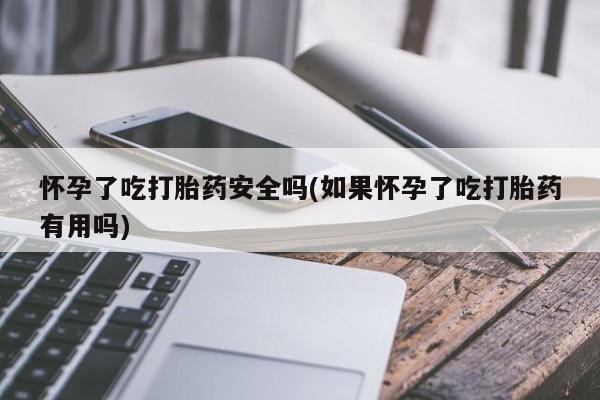 网上卖流产药联系方式，怀孕了吃打胎药安全吗(如果怀孕了吃打胎药有用吗)