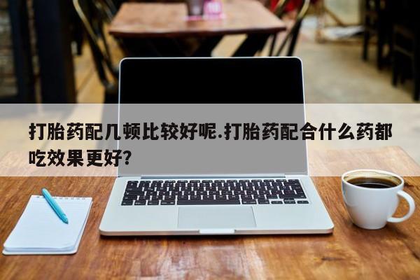 网上卖流产药联系方式，打胎药配几顿比较好呢.打胎药配合什么药都吃效果更好？