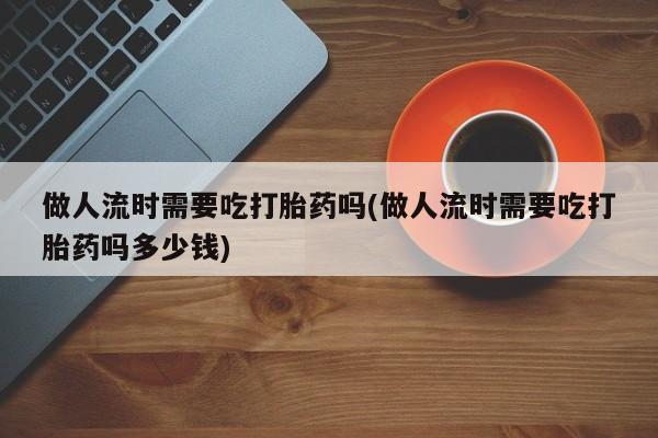 网上卖流产药联系方式，做人流时需要吃打胎药吗(做人流时需要吃打胎药吗多少钱)