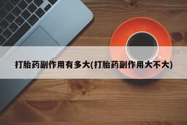 网上卖流产药联系方式，打胎药副作用有多大(打胎药副作用大不大)