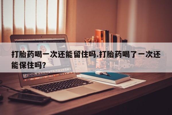 网上卖流产药联系方式，打胎药喝一次还能留住吗.打胎药喝了一次还能保住吗？