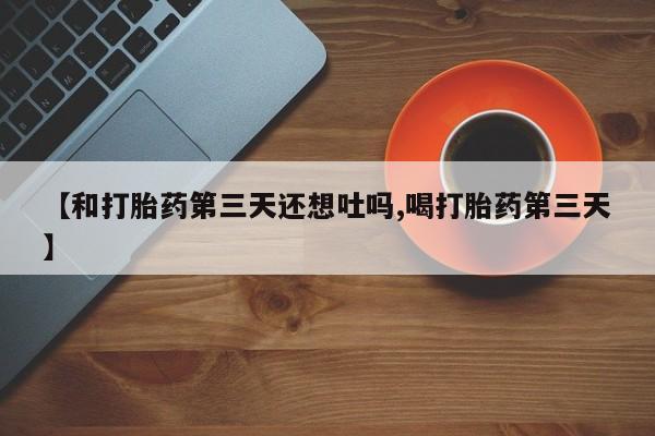 网上卖流产药联系方式，【和打胎药第三天还想吐吗,喝打胎药第三天】