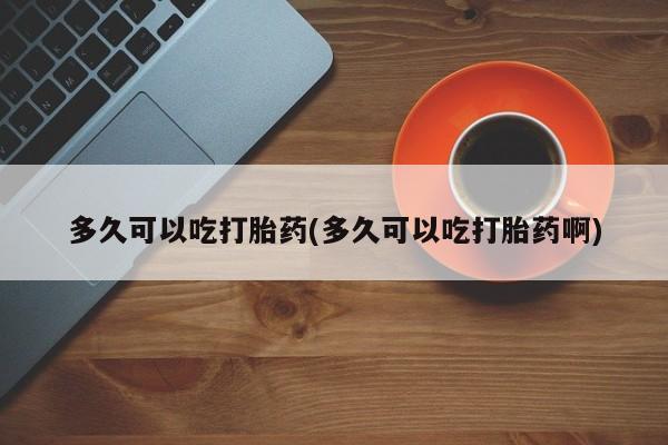 网上卖流产药联系方式，多久可以吃打胎药(多久可以吃打胎药啊)