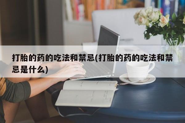 网上卖流产药联系方式，打胎的药的吃法和禁忌(打胎的药的吃法和禁忌是什么)
