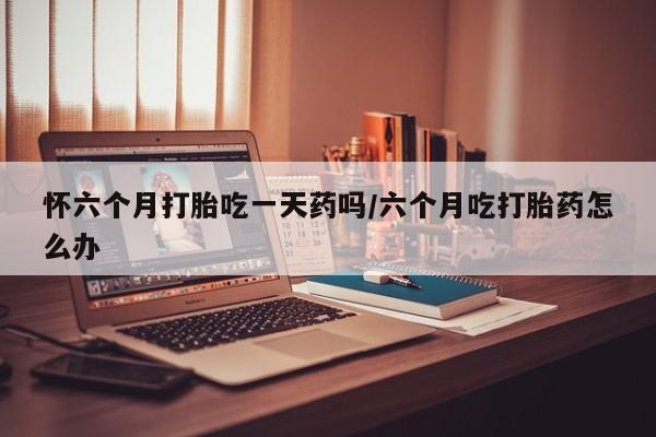 网上卖流产药联系方式，怀六个月打胎吃一天药吗/六个月吃打胎药怎么办