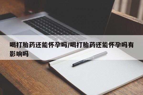 网上卖流产药联系方式，喝打胎药还能怀孕吗/喝打胎药还能怀孕吗有影响吗