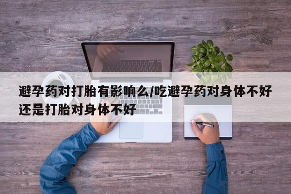 网上卖流产药联系方式，避孕药对打胎有影响么/吃避孕药对身体不好还是打胎对身体不好