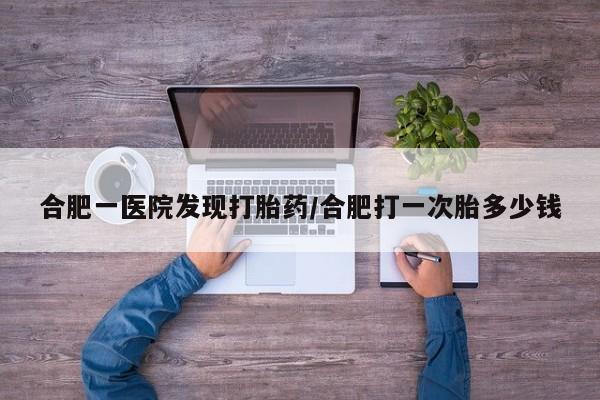 网上卖流产药联系方式，合肥一医院发现打胎药/合肥打一次胎多少钱