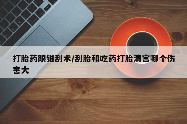 网上卖流产药联系方式，打胎药跟钳刮术/刮胎和吃药打胎清宫哪个伤害大