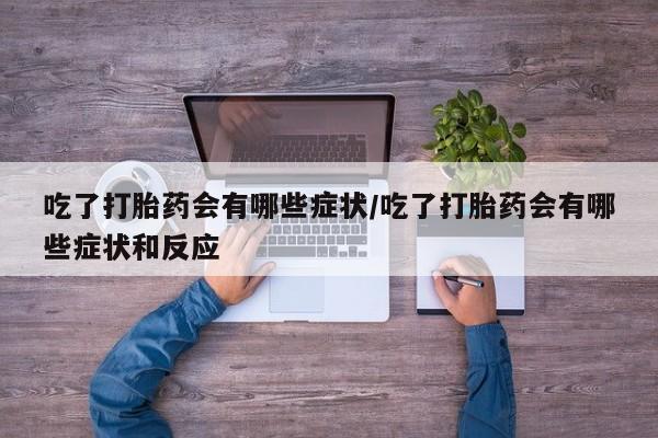 网上卖流产药联系方式，吃了打胎药会有哪些症状/吃了打胎药会有哪些症状和反应