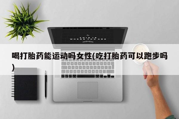 网上卖流产药联系方式，喝打胎药能运动吗女性(吃打胎药可以跑步吗)