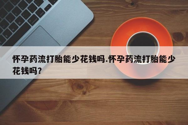 网上卖流产药联系方式，怀孕药流打胎能少花钱吗.怀孕药流打胎能少花钱吗？