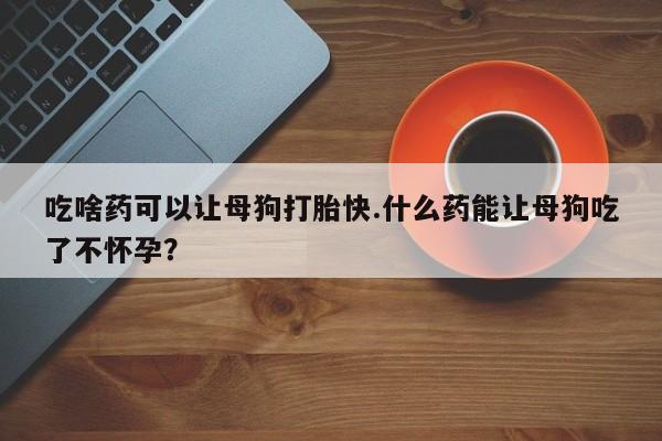 网上卖流产药联系方式，吃啥药可以让母狗打胎快.什么药能让母狗吃了不怀孕？