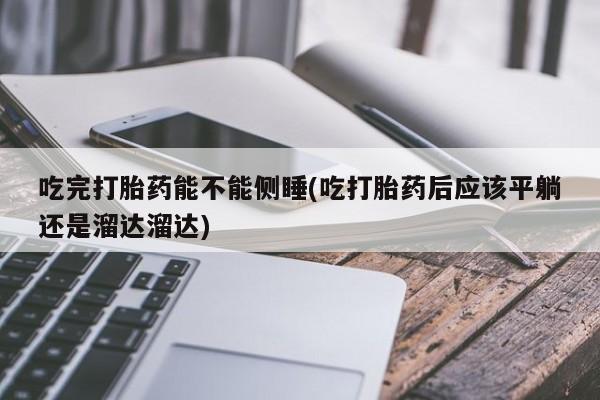 网上卖流产药联系方式，吃完打胎药能不能侧睡(吃打胎药后应该平躺还是溜达溜达)