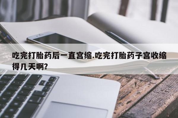 网上卖流产药联系方式，吃完打胎药后一直宫缩.吃完打胎药子宫收缩得几天啊？