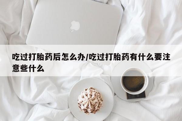 网上卖流产药联系方式，吃过打胎药后怎么办/吃过打胎药有什么要注意些什么