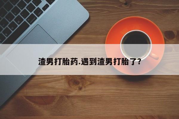 网上卖流产药联系方式,渣男打胎药.遇到渣男打胎了?