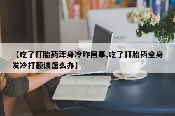 网上卖流产药联系方式,【吃了打胎药浑身冷咋回事,吃了打胎药全身发冷打颤该怎么办】